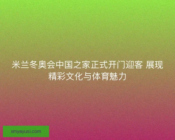 米兰冬奥会中国之家正式开门迎客 展现精彩文化与体育魅力