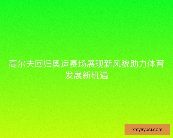 高尔夫回归奥运赛场展现新风貌助力体育发展新机遇