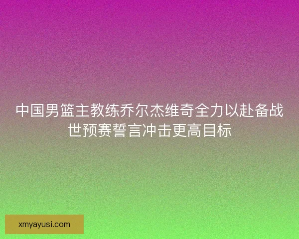 中国男篮主教练乔尔杰维奇全力以赴备战世预赛誓言冲击更高目标