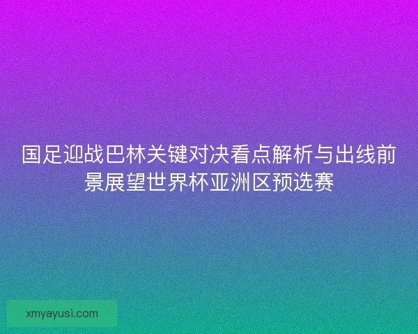 国足迎战巴林关键对决看点解析与出线前景展望世界杯亚洲区预选赛
