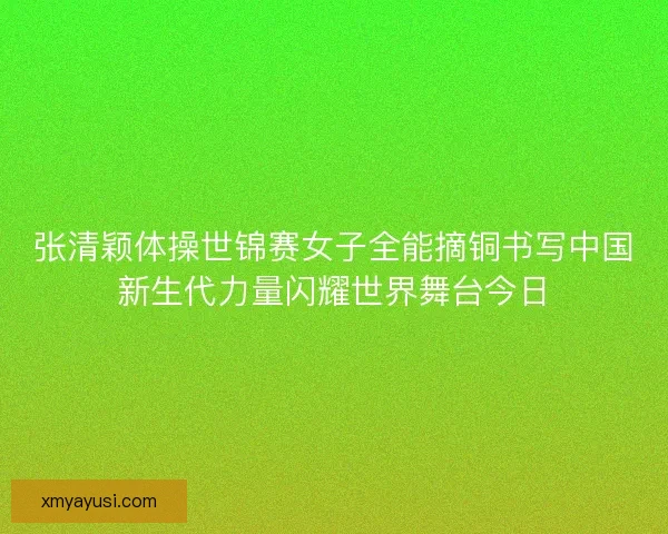 张清颖体操世锦赛女子全能摘铜书写中国新生代力量闪耀世界舞台今日